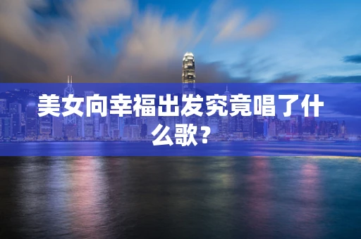 美女向幸福出发究竟唱了什么歌？