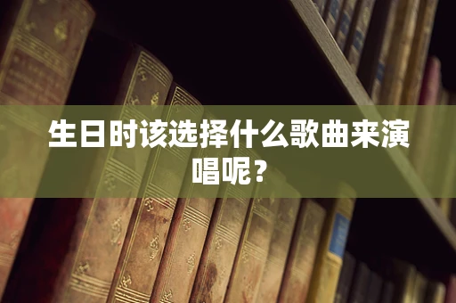 生日时该选择什么歌曲来演唱呢？