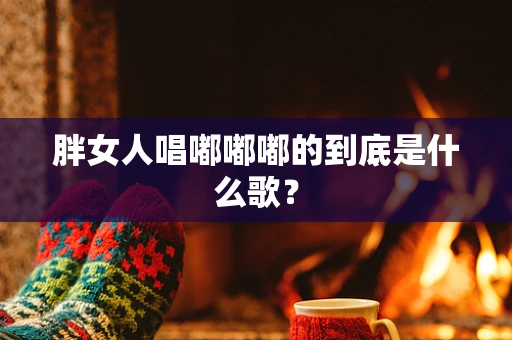 胖女人唱嘟嘟嘟的到底是什么歌？