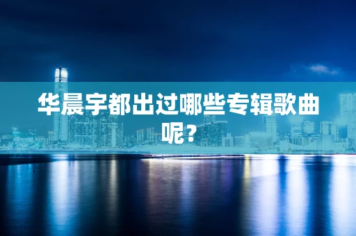 华晨宇都出过哪些专辑歌曲呢？