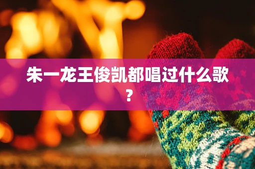 朱一龙王俊凯都唱过什么歌？