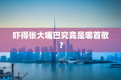 吓得张大嘴巴究竟是哪首歌？