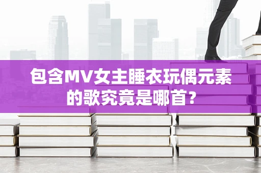 包含MV女主睡衣玩偶元素的歌究竟是哪首？