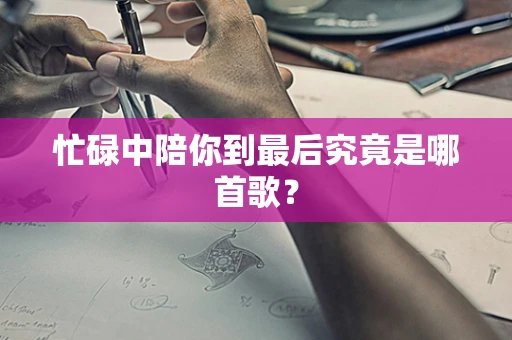 忙碌中陪你到最后究竟是哪首歌？