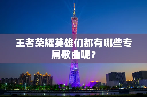 王者荣耀英雄们都有哪些专属歌曲呢？