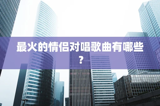最火的情侣对唱歌曲有哪些？