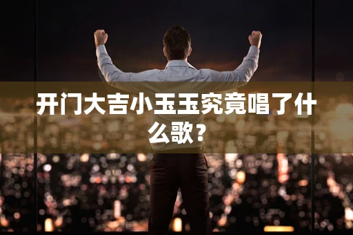 开门大吉小玉玉究竟唱了什么歌？