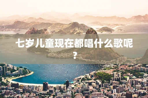 七岁儿童现在都唱什么歌呢？