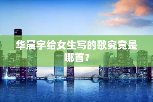 华晨宇给女生写的歌究竟是哪首？