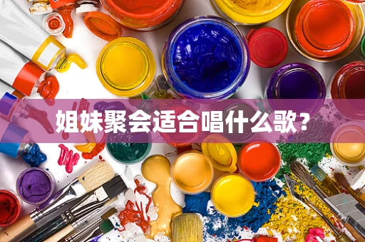 姐妹聚会适合唱什么歌？