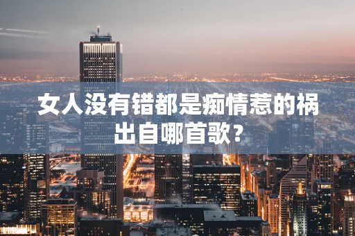 女人没有错都是痴情惹的祸出自哪首歌？