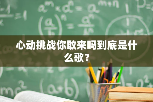 心动挑战你敢来吗到底是什么歌？