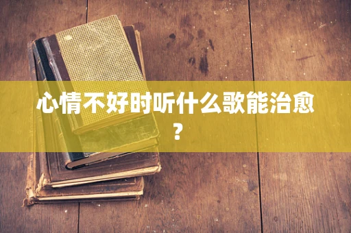 心情不好时听什么歌能治愈？