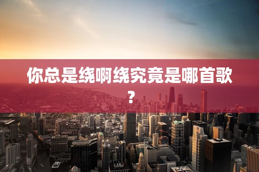 你总是绕啊绕究竟是哪首歌？