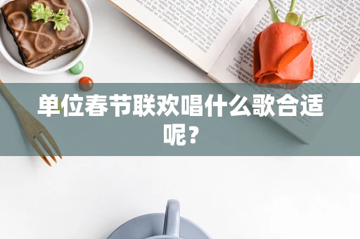 单位春节联欢唱什么歌合适呢？