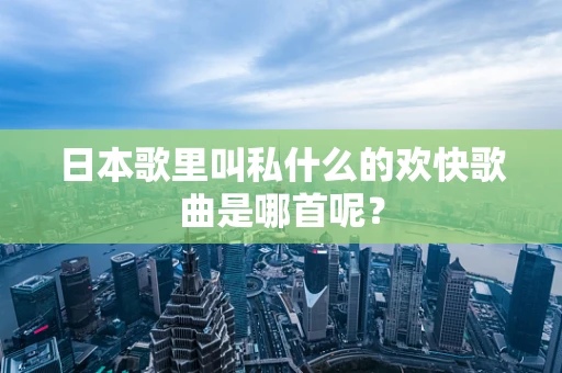 日本歌里叫私什么的欢快歌曲是哪首呢？