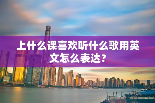 上什么课喜欢听什么歌用英文怎么表达？