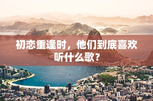 初恋重逢时，他们到底喜欢听什么歌？