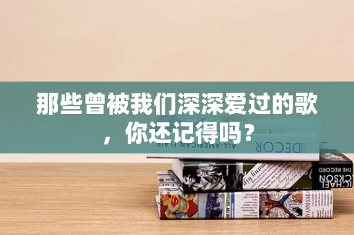 那些曾被我们深深爱过的歌，你还记得吗？