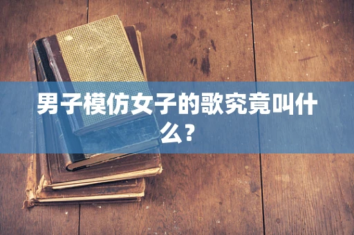 男子模仿女子的歌究竟叫什么？